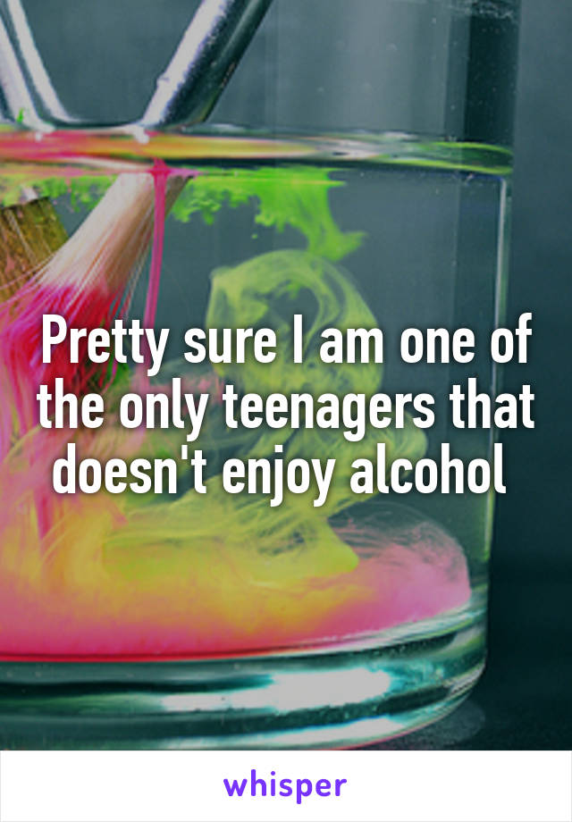 Pretty sure I am one of the only teenagers that doesn't enjoy alcohol 