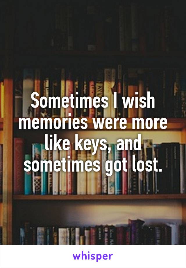 Sometimes I wish memories were more like keys, and sometimes got lost.