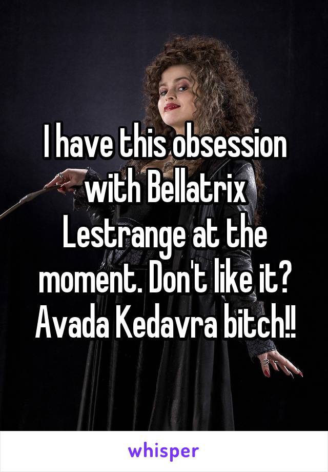 I have this obsession with Bellatrix Lestrange at the moment. Don't like it? Avada Kedavra bitch!!