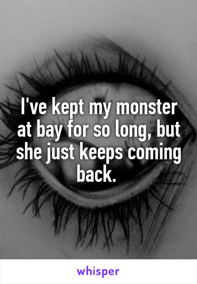 I've kept my monster at bay for so long, but she just keeps coming back. 