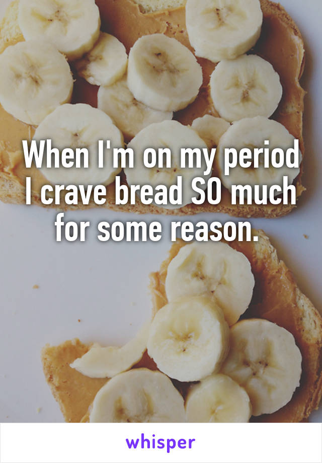 When I'm on my period I crave bread SO much for some reason. 

