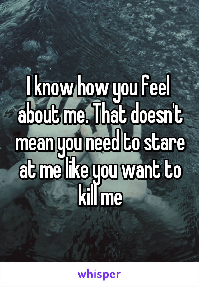 I know how you feel  about me. That doesn't mean you need to stare at me like you want to kill me