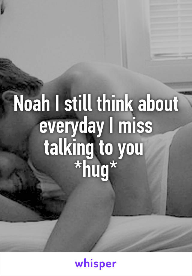 Noah I still think about everyday I miss talking to you 
*hug*