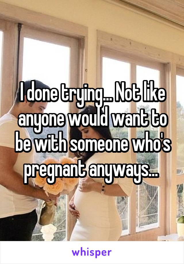 I done trying... Not like anyone would want to be with someone who's pregnant anyways... 