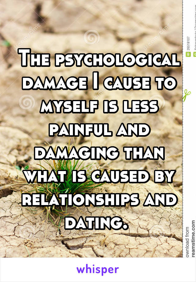 The psychological damage I cause to myself is less painful and damaging than what is caused by relationships and dating. 