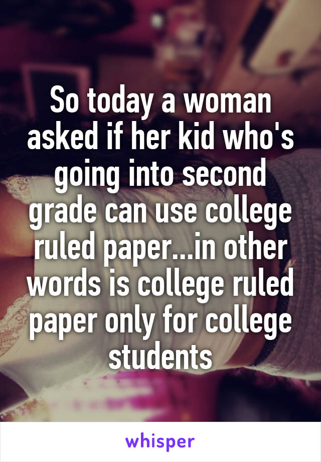 So today a woman asked if her kid who's going into second grade can use college ruled paper...in other words is college ruled paper only for college students