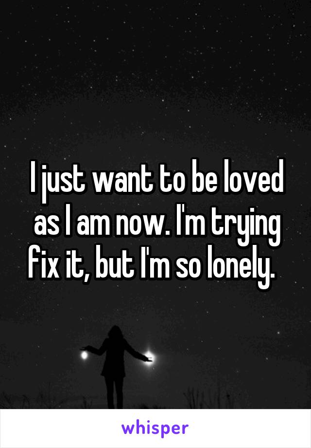 I just want to be loved as I am now. I'm trying fix it, but I'm so lonely.  