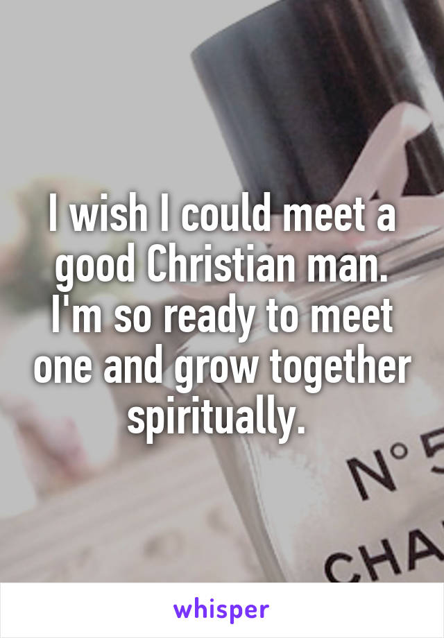 I wish I could meet a good Christian man. I'm so ready to meet one and grow together spiritually. 