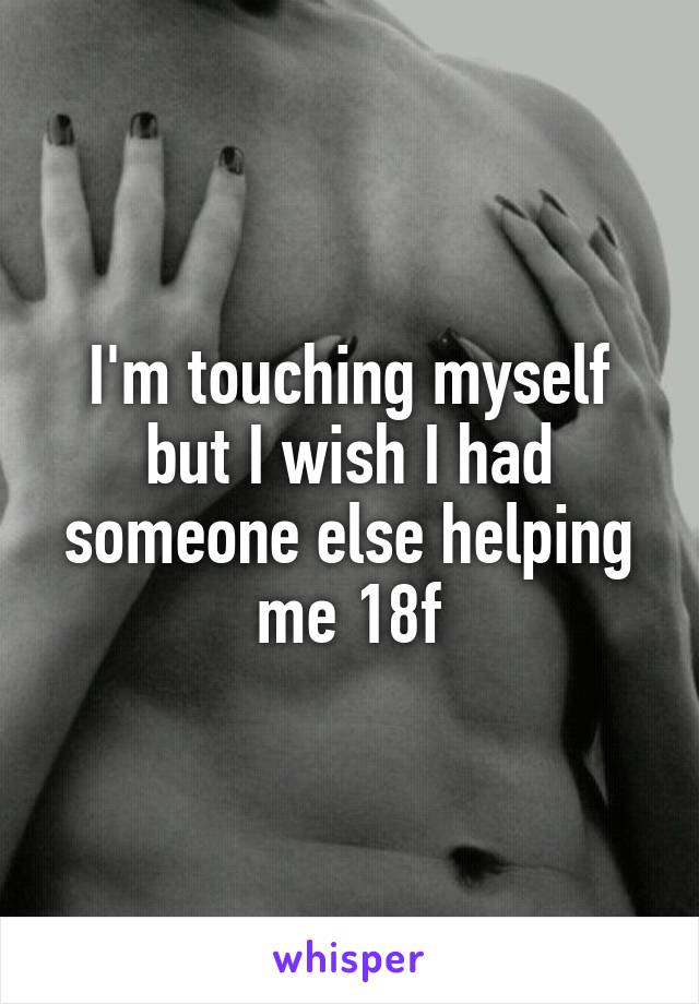 I'm touching myself but I wish I had someone else helping me 18f