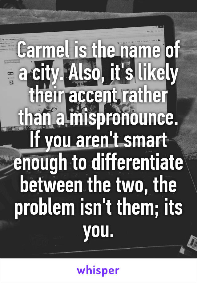 Carmel is the name of a city. Also, it's likely their accent rather than a mispronounce. If you aren't smart enough to differentiate between the two, the problem isn't them; its you.