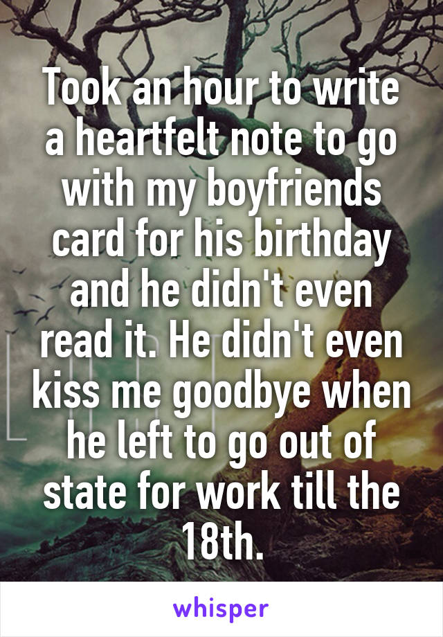 Took an hour to write a heartfelt note to go with my boyfriends card for his birthday and he didn't even read it. He didn't even kiss me goodbye when he left to go out of state for work till the 18th.