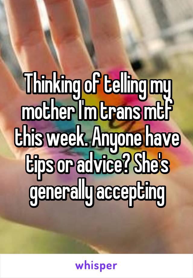 Thinking of telling my mother I'm trans mtf this week. Anyone have tips or advice? She's generally accepting