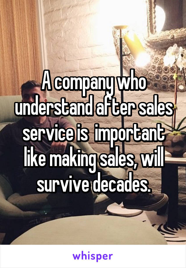 A company who understand after sales service is  important like making sales, will survive decades.