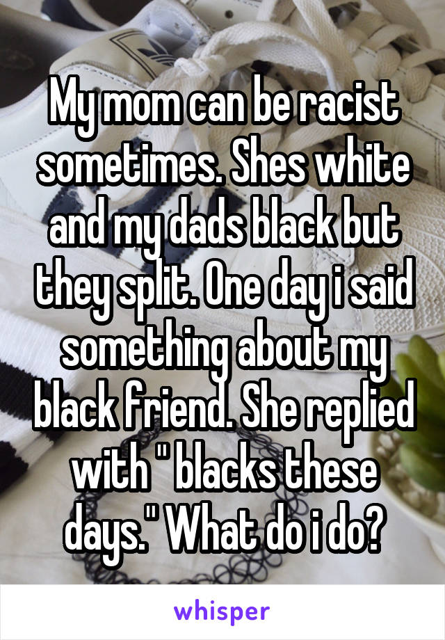 My mom can be racist sometimes. Shes white and my dads black but they split. One day i said something about my black friend. She replied with " blacks these days." What do i do?