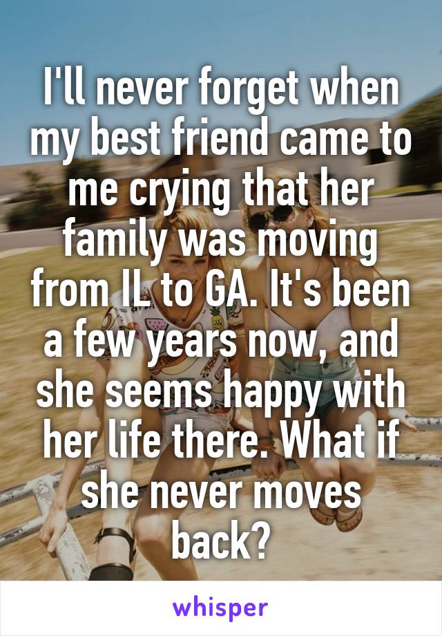 I'll never forget when my best friend came to me crying that her family was moving from IL to GA. It's been a few years now, and she seems happy with her life there. What if she never moves back?