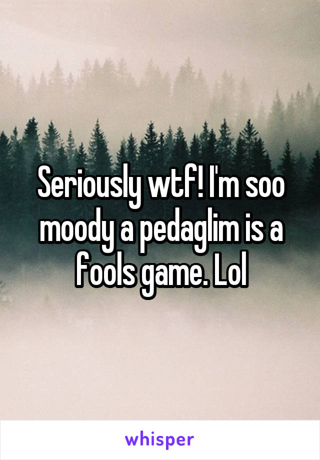 Seriously wtf! I'm soo moody a pedaglim is a fools game. Lol