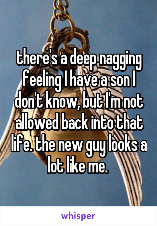 there's a deep nagging feeling I have a son I don't know, but I'm not allowed back into that life. the new guy looks a lot like me. 