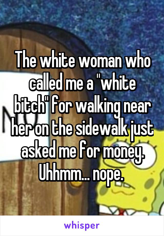 The white woman who called me a "white bitch" for walking near her on the sidewalk just asked me for money. Uhhmm... nope. 