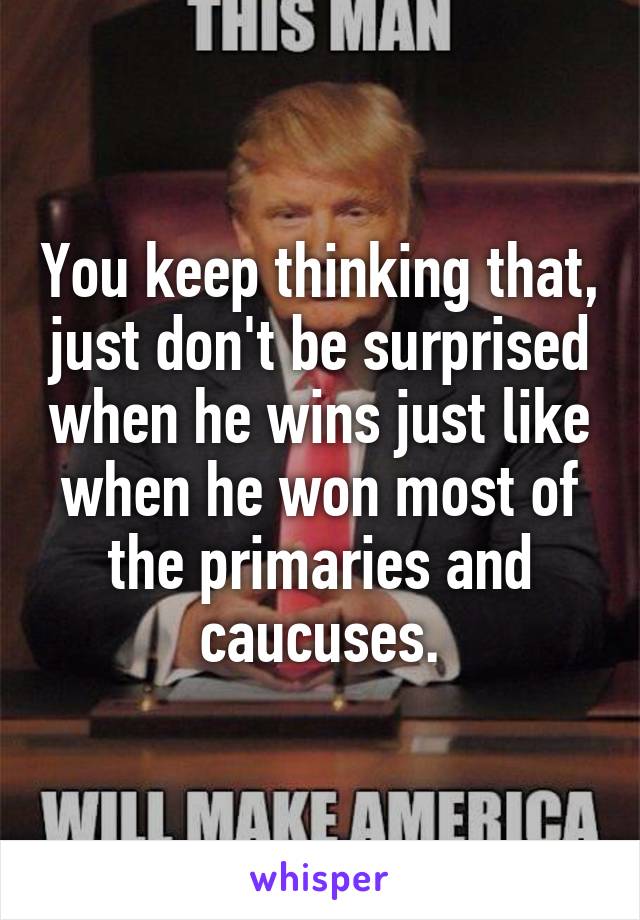 You keep thinking that, just don't be surprised when he wins just like when he won most of the primaries and caucuses.