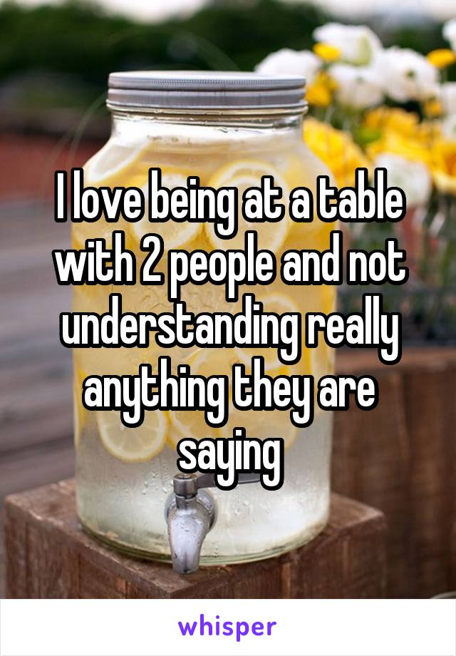 I love being at a table with 2 people and not understanding really anything they are saying