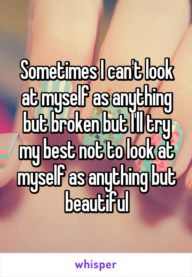 Sometimes I can't look at myself as anything but broken but I'll try my best not to look at myself as anything but beautiful