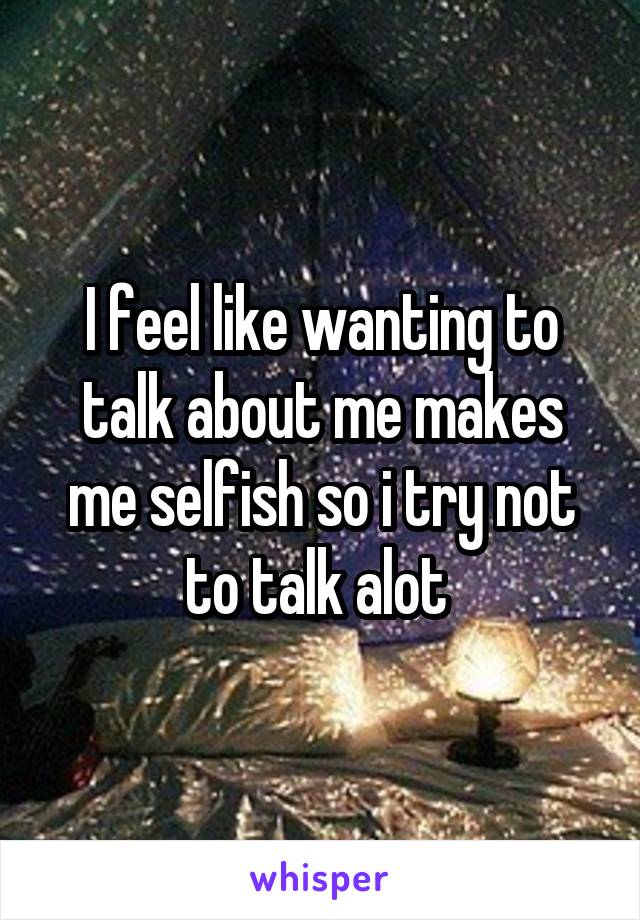 I feel like wanting to talk about me makes me selfish so i try not to talk alot 