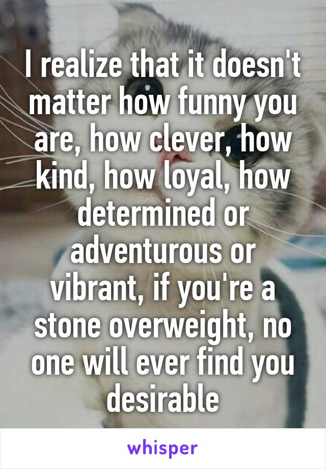 I realize that it doesn't matter how funny you are, how clever, how kind, how loyal, how determined or adventurous or vibrant, if you're a stone overweight, no one will ever find you desirable