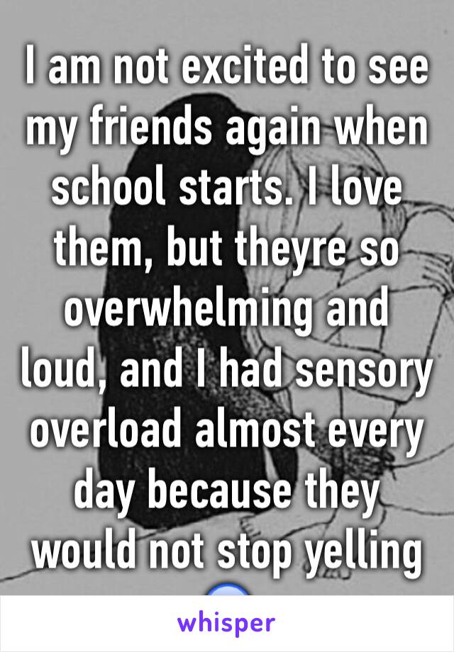 I am not excited to see my friends again when school starts. I love them, but theyre so overwhelming and loud, and I had sensory overload almost every day because they would not stop yelling 😰