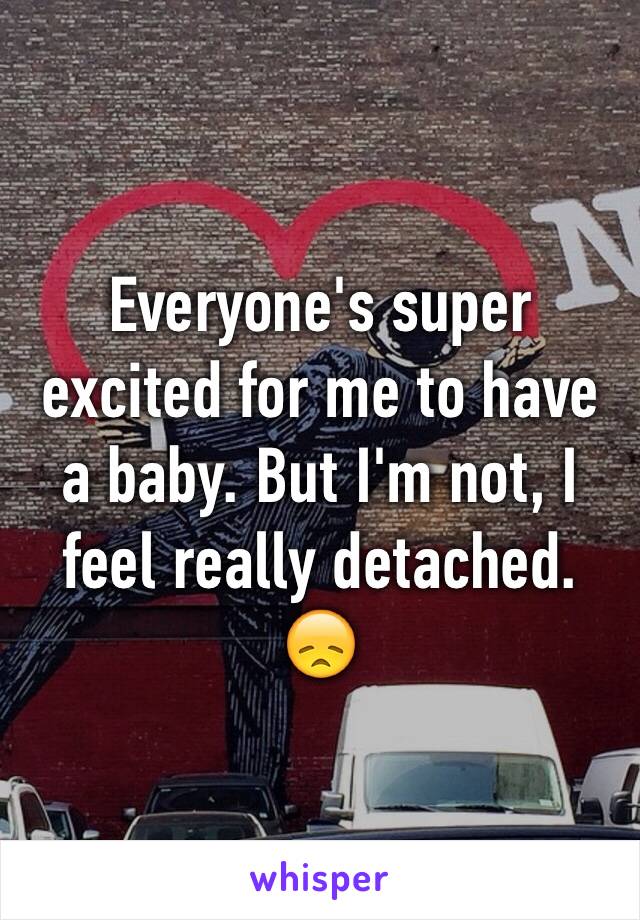 Everyone's super excited for me to have a baby. But I'm not, I feel really detached. 😞