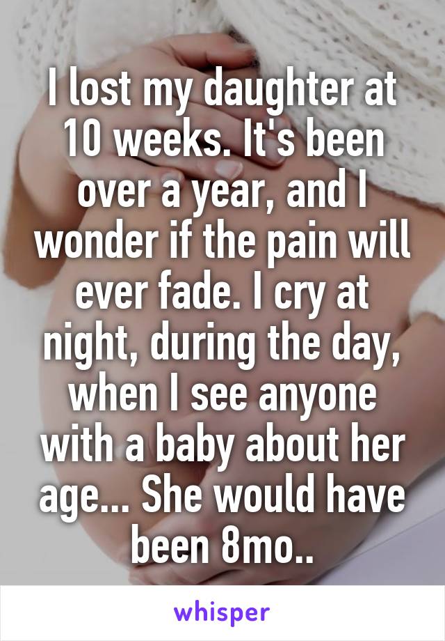 I lost my daughter at 10 weeks. It's been over a year, and I wonder if the pain will ever fade. I cry at night, during the day, when I see anyone with a baby about her age... She would have been 8mo..