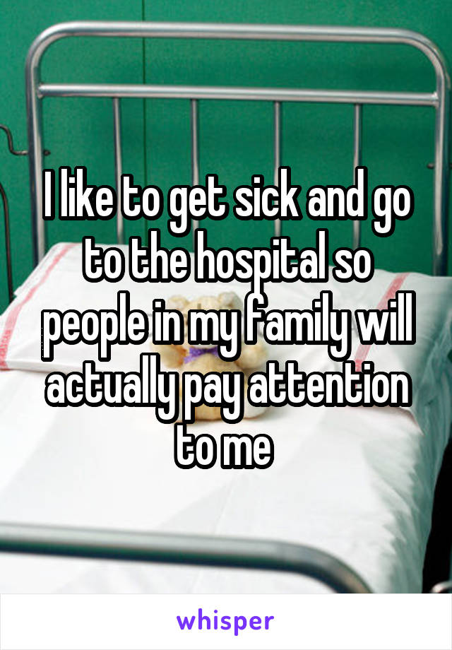 I like to get sick and go to the hospital so people in my family will actually pay attention to me 