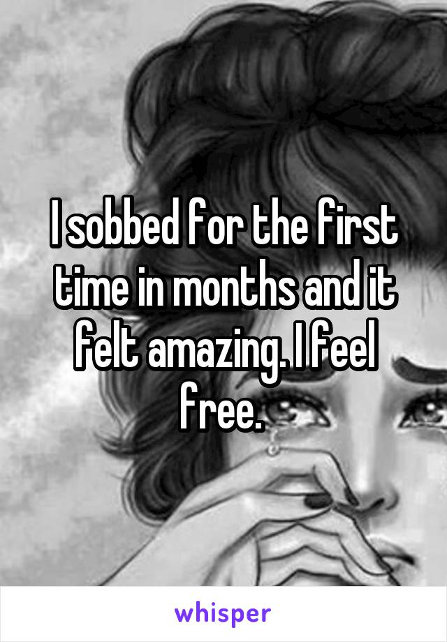 I sobbed for the first time in months and it felt amazing. I feel free. 