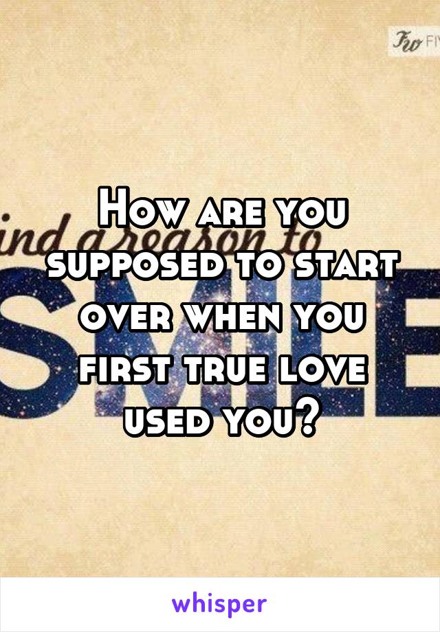 How are you supposed to start over when you first true love used you?