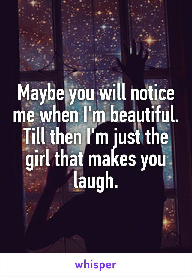 Maybe you will notice me when I'm beautiful. Till then I'm just the girl that makes you laugh.