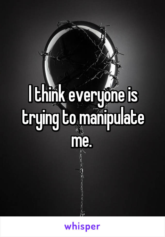 I think everyone is trying to manipulate me. 