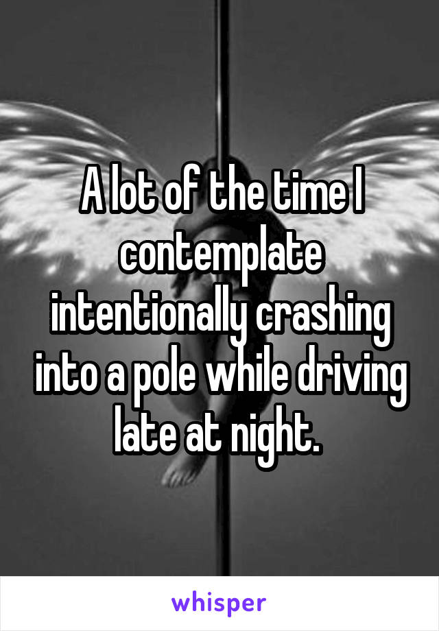 A lot of the time I contemplate intentionally crashing into a pole while driving late at night. 