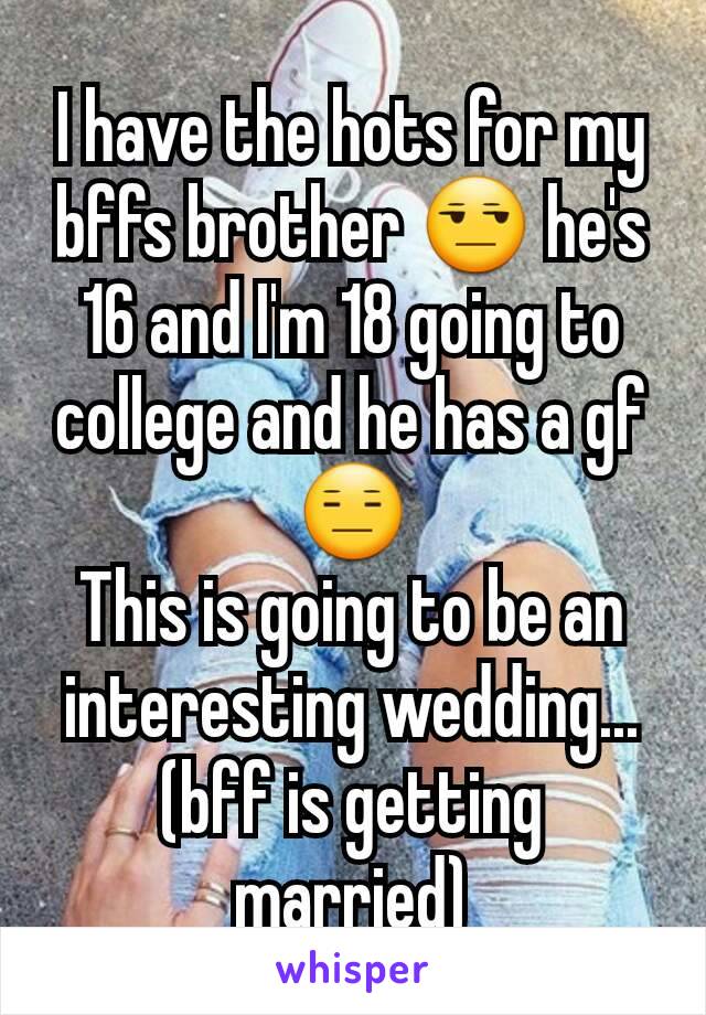 I have the hots for my bffs brother 😒 he's 16 and I'm 18 going to college and he has a gf 😑
This is going to be an interesting wedding...(bff is getting married)