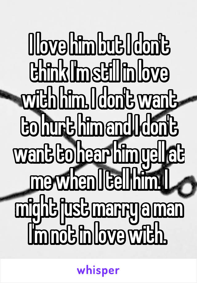 I love him but I don't think I'm still in love with him. I don't want to hurt him and I don't want to hear him yell at me when I tell him. I might just marry a man I'm not in love with. 