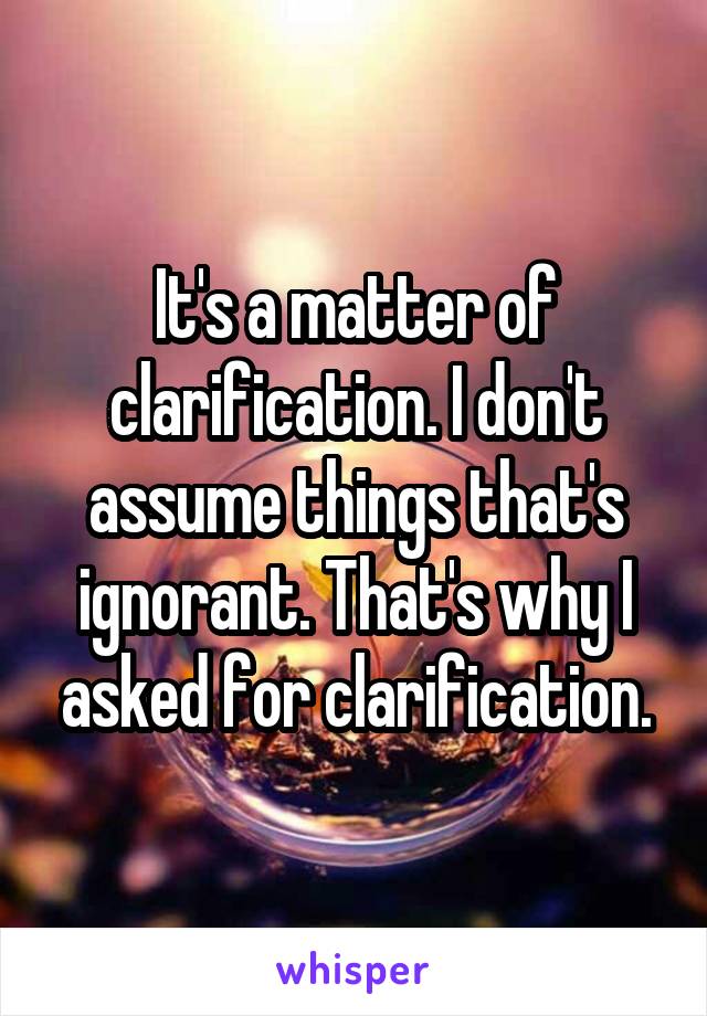 It's a matter of clarification. I don't assume things that's ignorant. That's why I asked for clarification.