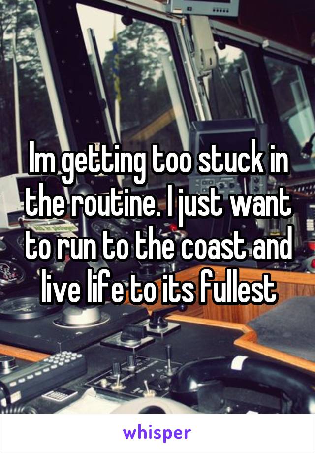 Im getting too stuck in the routine. I just want to run to the coast and live life to its fullest