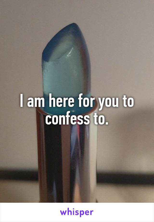 I am here for you to confess to.