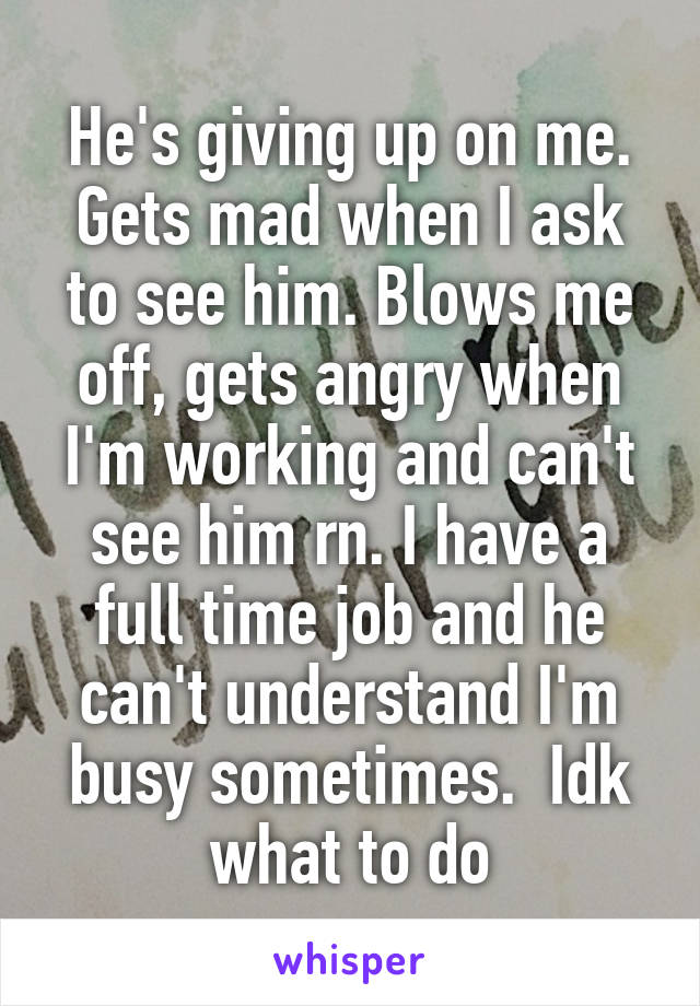 He's giving up on me. Gets mad when I ask to see him. Blows me off, gets angry when I'm working and can't see him rn. I have a full time job and he can't understand I'm busy sometimes.  Idk what to do