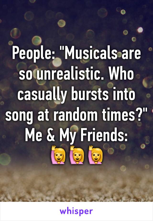 People: "Musicals are so unrealistic. Who casually bursts into song at random times?"
Me & My Friends:
🙋🙋🙋