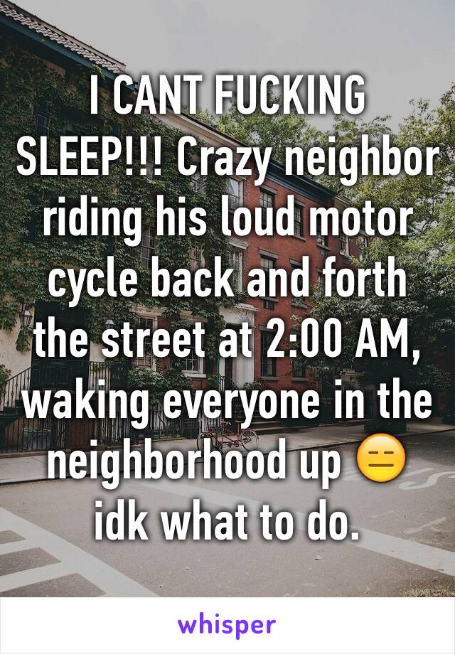 I CANT FUCKING SLEEP!!! Crazy neighbor riding his loud motor cycle back and forth the street at 2:00 AM, waking everyone in the neighborhood up 😑 idk what to do.