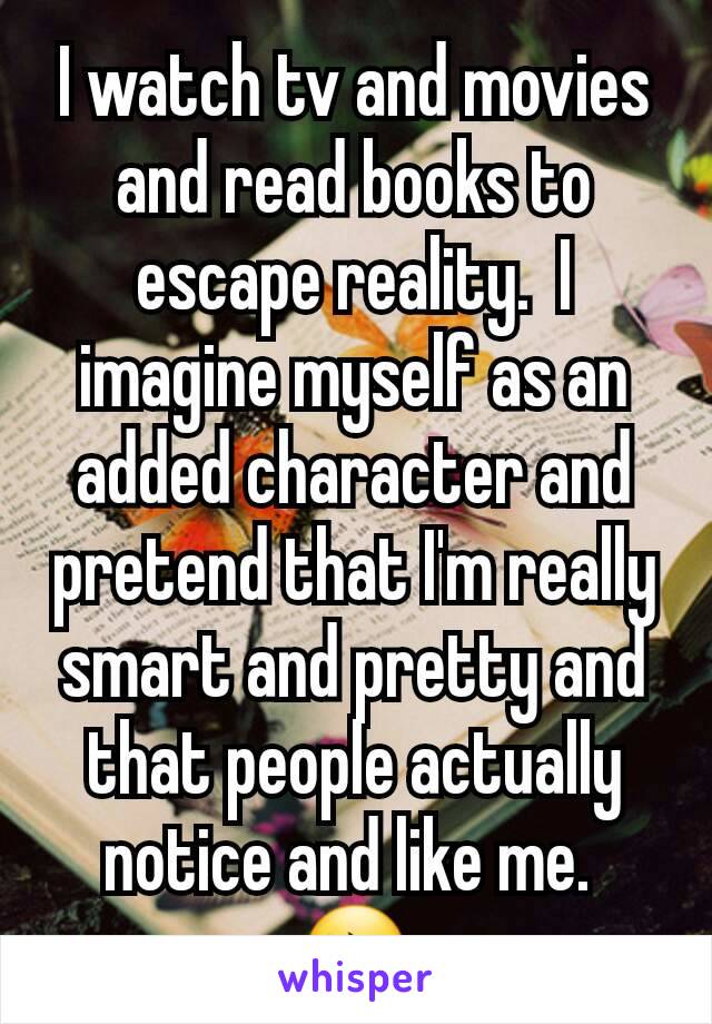 I watch tv and movies and read books to escape reality.  I imagine myself as an added character and pretend that I'm really smart and pretty and that people actually notice and like me. 
😔