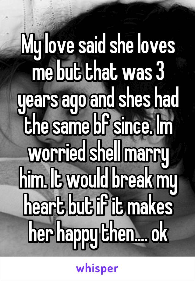 My love said she loves me but that was 3 years ago and shes had the same bf since. Im worried shell marry him. It would break my heart but if it makes her happy then.... ok