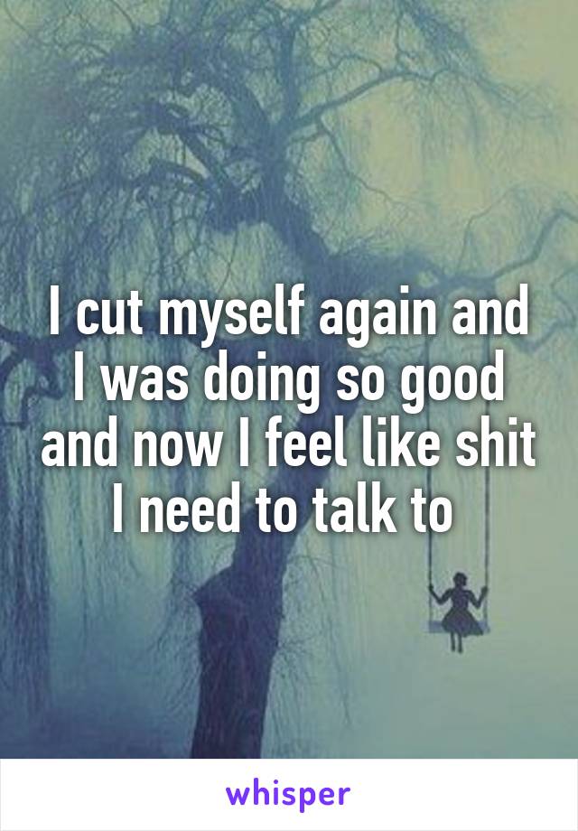 I cut myself again and I was doing so good and now I feel like shit I need to talk to 