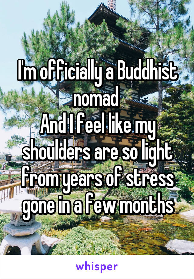 I'm officially a Buddhist nomad 
And I feel like my shoulders are so light from years of stress gone in a few months