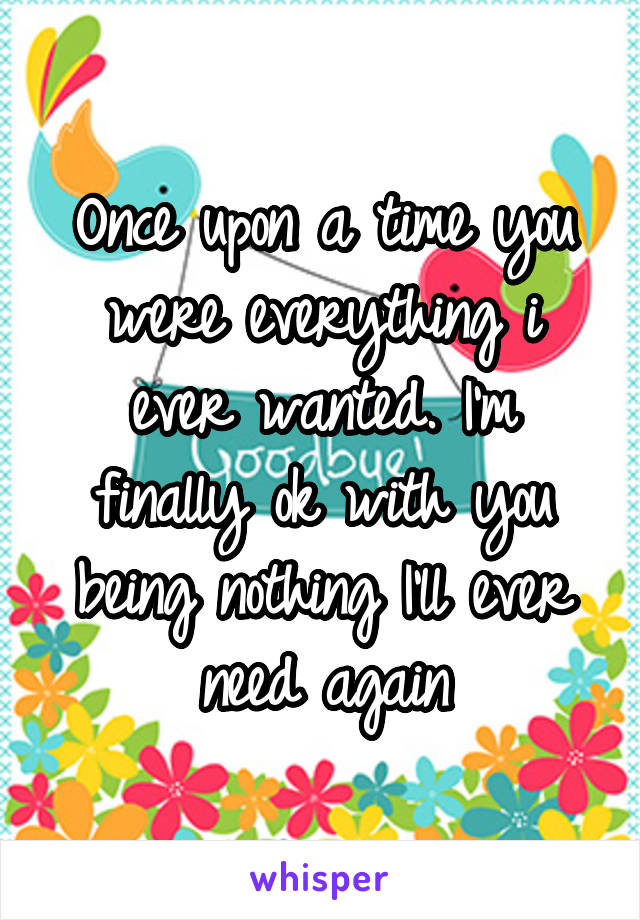 Once upon a time you were everything i ever wanted. I'm finally ok with you being nothing I'll ever need again