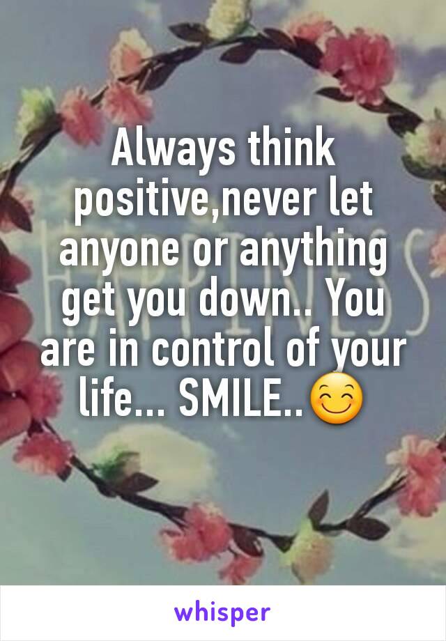 Always think positive,never let anyone or anything get you down.. You are in control of your life... SMILE..😊